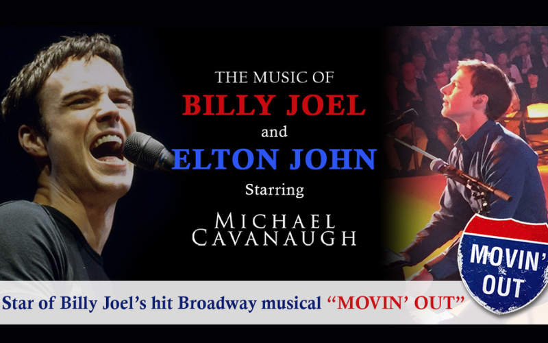 Image advertising The music of Billy Joel and Elton John starring Michael Cavanaugh. There is an image of Michael on either side of the graphic; one of him singing into a microphone and the other of him playing the piano in front of a crowd. There is also text that states 'Star of Billy Joel's hit musical Movin' Out.